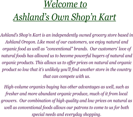 High-volume organics buying has other advantages as well, such as fresher and more abundant organic produce, much of it from local growers.  Our combination of high quality and low prices on natural as well as conventional foods allows our patrons to come to us for both special needs and everyday shopping.     Ashland’s Shop'n Kart is an independently owned grocery store based in Ashland Oregon. Like most of our customers, we enjoy natural and organic food as well as "conventional" brands.  Our customers' love of natural foods has allowed us to become powerful buyers of natural and organic products. This allows us to offer prices on natural and organic product so low that it's unlikely you'll find another store in the country that can compete with us.                       Welcome to       Ashland’s Own Shop’n Kart